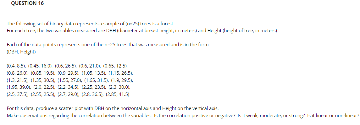QUESTION 16
The following set of binary data represents a sample of (n=25) trees is a forest.
For each tree, the two variables measured are DBH (diameter at breast height, in meters) and Height (height of tree, in meters)
Each of the data points represents one of the n=25 trees that was measured and is in the form
(DBH, Height)
(0.4, 8.5), (0.45, 16.0), (0.6, 26.5), (0.6, 21.0), (0.65, 12.5),
(0.8, 26.0), (0.85, 19.5), (0.9, 29.5), (1.05, 13.5), (1.15, 26.5),
(1.3, 21.5), (1.35, 30.5), (1.55, 27.0), (1.65, 31.5), (1.9, 29.5),
(1.95, 39.0), (2.0, 22.5), (2.2, 34.5), (2.25, 23.5), (2.3, 30.0),
(2.5, 37.5), (2.55, 25.5), (2.7, 29.0), (2.8, 36.5), (2.85, 41.5)
For this data, produce a scatter plot with DBH on the horizontal axis and Height on the vertical axis.
Make observations regarding the correlation between the variables. Is the correlation positive or negative? Is it weak, moderate, or strong? Is it linear or non-linear?
