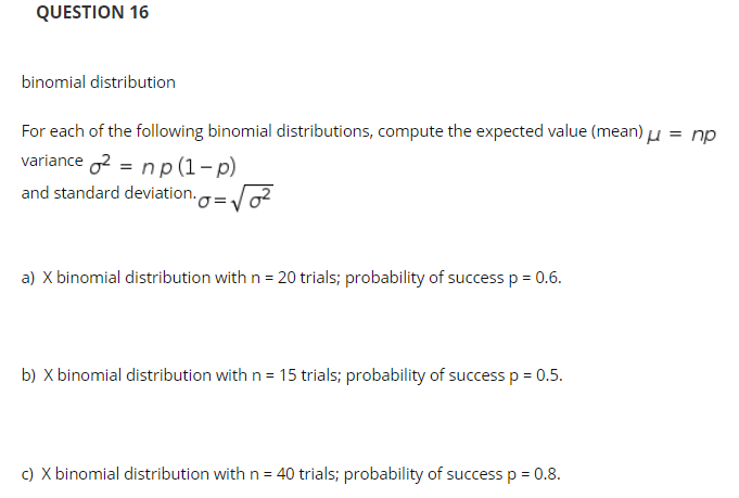 QUESTION 16
binomial distribution
For each of the following binomial distributions, compute the expected value (mean) Lu = np
variance 2 = np(1-p)
and standard deviation.
a) X binomial distribution with n = 20 trials; probability of success p= 0.6.
b) X binomial distribution with n = 15 trials; probability of success p = 0.5.
c) X binomial distribution with n= 40 trials; probability of success p = 0.8.
