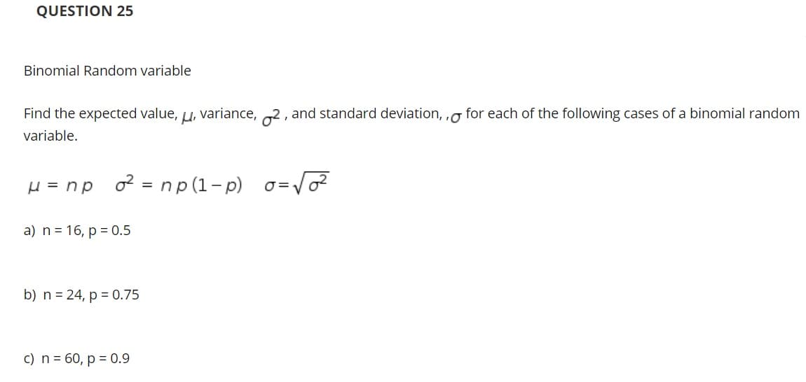 QUESTION 25
Binomial Random variable
Find the expected value, u, variance, 2, and standard deviation, ,g for each of the following cases of a binomial random
variable.
H = np o = np(1-p) o=vo
a) n = 16, p = 0.5
b) n = 24, p = 0.75
c) n = 60, p = 0.9
