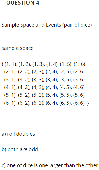 QUESTION 4
Sample Space and Events (pair of dice)
sample space
{ (1, 1), (1, 2), (1, 3), (1, 4), (1, 5), (1, 6)
(2, 1), (2, 2), (2, 3), (2, 4), (2, 5), (2, 6)
(3, 1), (3, 2), (3, 3), (3, 4), (3, 5), (3, 6)
(4, 1), (4, 2), (4, 3), (4, 4), (4, 5), (4, 6)
(5, 1), (5, 2), (5, 3), (5, 4), (5, 5), (5, 6)
(6, 1), (6, 2), (6, 3), (6, 4), (6, 5), (6, 6) }
a) roll doubles
b) both are odd
c) one of dice is one larger than the other

