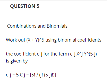 QUESTION 5
Combinations and Binomials
Work out (X + Y)^5 using binomial coefficients
the coefficient c_j for the term c_j X^j Y^(5-j)
is given by
cj = 5 Cj = [5! / (j! (5-j)!)]
