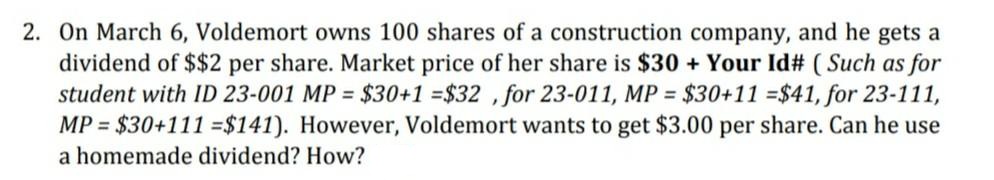 2. On March 6, Voldemort owns 100 shares of a construction company, and he gets a
dividend of $$2 per share. Market price of her share is $30 + Your Id# ( Such as for
student with ID 23-001 MP = $30+1 =$32 ,for 23-011, MP = $30+11 =$41, for 23-111,
MP = $30+111 =$141). However, Voldemort wants to get $3.00 per share. Can he use
a homemade dividend? How?
