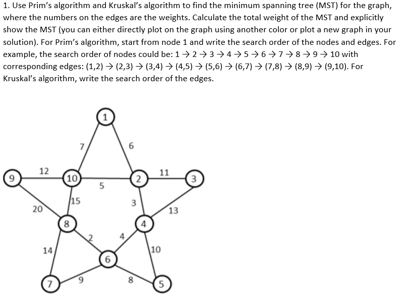 1. Use Prim's algorithm and Kruskal's algorithm to find the minimum spanning tree (MST) for the graph,
where the numbers on the edges are the weights. Calculate the total weight of the MST and explicitly
show the MST (you can either directly plot on the graph using another color or plot a new graph in your
solution). For Prim's algorithm, start from node 1 and write the search order of the nodes and edges. For
example, the search order of nodes could be: 1> 2 > 3 → 4 → 5→ 6→7→8→9→ 10 with
corresponding edges: (1,2) → (2,3) → (3,4) → (4,5) → (5,6) → (6,7) →> (7,8) → (8,9) → (9,10). For
Kruskaľ's algorithm, write the search order of the edges.
7
6
12
10
11
3
15
20
13
8
4
14
|10
6.
8
7.
5
3.
