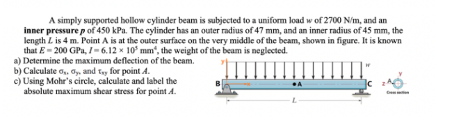 A simply supported hollow cylinder beam is subjected to a uniform load w of 2700 N/m, and an
inner pressure p of 450 kPa. The cylinder has an outer radius of 47 mm, and an inner radius of 45 mm, the
length L is 4 m. Point A is at the outer surface on the very middle of the beam, shown in figure. It is known
that E = 200 GPa, I = 6.12 × 10° mm“, the weight of the beam is neglected.
a) Determine the maximum deflection of the beam.
b) Calculate o,, Gy, and Tay for point A.
c) Using Mohr's circle, calculate and label the
absolute maximum shear stress for point A.
Ge on
