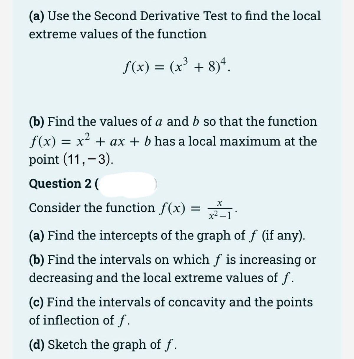 (a) Use the Second Derivative Test to find the local
extreme values of the function
f(x) = (x³ + 8)*.
(b) Find the values of a and b so that the function
f(x)
point (11,-3).
= x + ax + b has a local maximum at the
Question 2 (
Consider the function f(x)
x2 -1
(a) Find the intercepts of the graph of f (if any).
(b) Find the intervals on which f is increasing or
decreasing and the local extreme values of f.
(c) Find the intervals of concavity and the points
of inflection of f.
(d) Sketch the graph of f.
