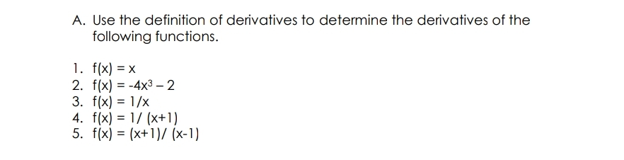 A. Use the definition of derivatives to determine the derivatives of the
following functions.
1. f(x) = x
2. f(x) = -4x3 – 2
3. f(x) = 1/x
4. f(x) = 1/ (x+1)
5. f(x) = (x+1)/ (x-1)

