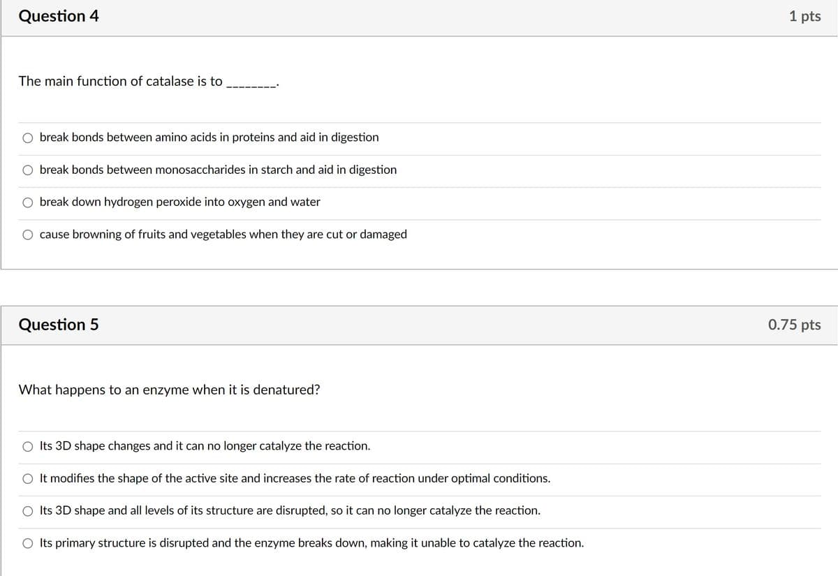 Question 4
The main function of catalase is to
break bonds between amino acids in proteins and aid in digestion
break bonds between monosaccharides in starch and aid in digestion
break down hydrogen peroxide into oxygen and water
cause browning of fruits and vegetables when they are cut or damaged
Question 5
What happens to an enzyme when it is denatured?
Its 3D shape changes and it can no longer catalyze the reaction.
It modifies the shape of the active site and increases the rate of reaction under optimal conditions.
Its 3D shape and all levels of its structure are disrupted, so it can no longer catalyze the reaction.
O Its primary structure is disrupted and the enzyme breaks down, making it unable to catalyze the reaction.
1 pts
0.75 pts