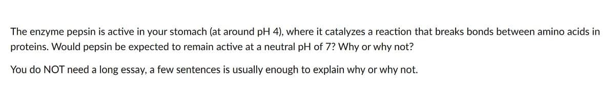 The enzyme pepsin is active in your stomach (at around pH 4), where it catalyzes a reaction that breaks bonds between amino acids in
proteins. Would pepsin be expected to remain active at a neutral pH of 7? Why or why not?
You do NOT need a long essay, a few sentences is usually enough to explain why or why not.