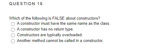 QUESTION 16
Which of the following is FALSE about constructors?
A constructor must have the same name as the class.
A constructor has no return type.
Constructors are typically overloaded.
Another method cannot be called in a constructor.
