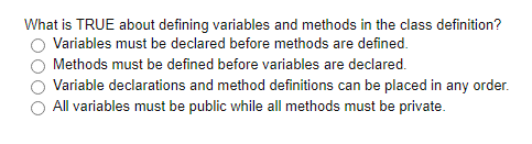 What is TRUE about defining variables and methods in the class definition?
Variables must be declared before methods are defined.
Methods must be defined before variables are declared.
Variable declarations and method definitions can be placed in any order.
All variables must be public while all methods must be private.

