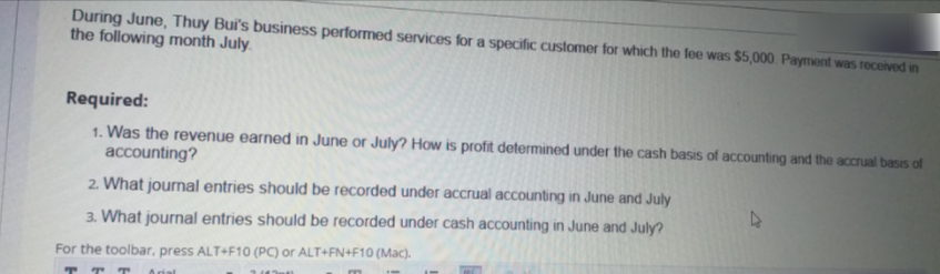 During June, Thuy Bui's business performed services for a specific customer for which the fee was $5,000. Payment was received in
the following month July.
Required:
1. Was the revenue earned in June or July? How is profit determined under the cash basis of accounting and the accrual basis of
accounting?
2. What journal entries should be recorded under accrual accounting in June and July
3. What journal entries should be recorded under cash accounting in June and July?
For the toolbar, press ALT+F10 (PC) or ALT+FN+F10 (Mac).
T
TT
Arial
