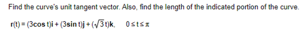 Find the curve's unit tangent vector. Also, find the length of the indicated portion of the curve.
r(t) = (3cost)i + (3sin t)j + (√3t)k,
Ostsn