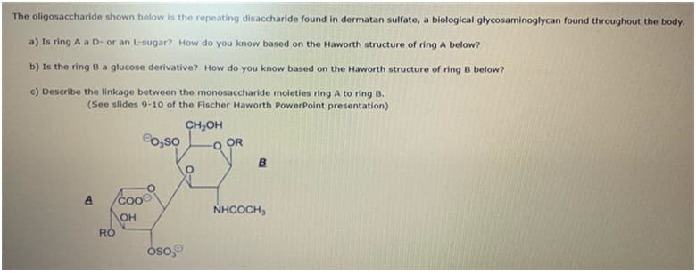 The oligosaccharide shown below is the repeating disaccharide found in dermatan sulfate, a biological glycosaminoglycan found throughout the body.
a) Is ring A a D- or an L-sugar? How do you know based on the Haworth structure of ring A below?
b) Is the ring Ba glucose derivative? How do you know based on the Haworth structure of ring B below?
c) Describe the linkage between the monosaccharide moleties ring A to ring B.
(See slides 9-10 of the Fischer Haworth PowerPoint presentation)
0,so
CH,OH
O OR
coo
NHCOCH,
OH
óso,
