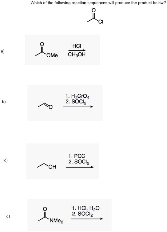 Which of the following reaction sequences will produce the product below?
HCI
a)
OMe
CH;OH
1. H2CrO4
2. SÕCI,
b)
1. PCC
c)
2. SOCI2
OH
1. HСІ, Н2О
2. SOČI,
(p
NME2
