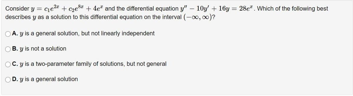 Consider y =
Ce2a + cze8a + 4e" and the differential equation y" – 10y' + 16y = 28e". Which of the following best
describes y as a solution to this differential equation on the interval (-00, 0)?
A. y is a general solution, but not linearly independent
B. y is not a solution
O C. y is a two-parameter family of solutions, but not general
OD. y is a general solution
