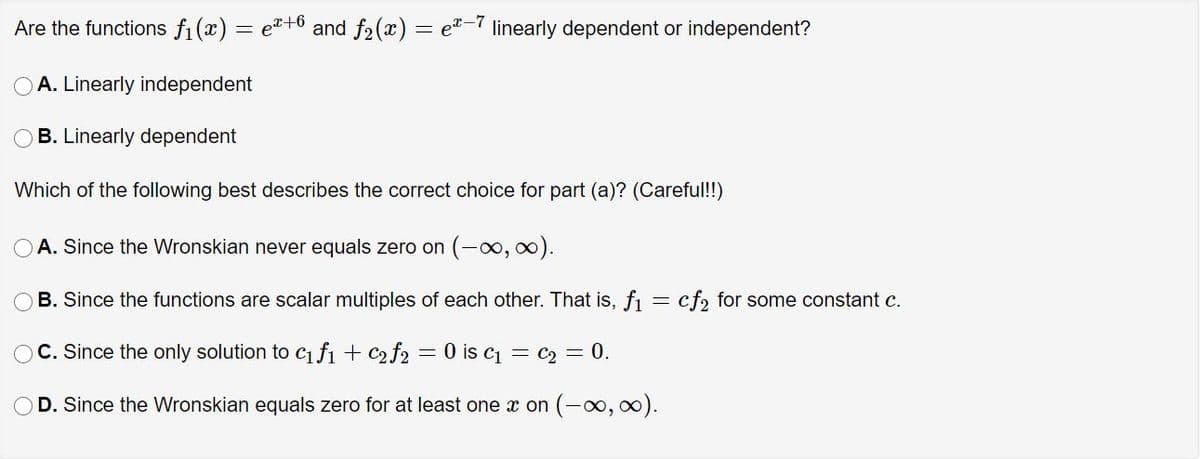 Are the functions fi (x) = e"+6 and f2(x) = e-7 linearly dependent or independent?
A. Linearly independent
B. Linearly dependent
Which of the following best describes the correct choice for part (a)? (Careful!!)
A. Since the Wronskian never equals zero on (-o, oo).
B. Since the functions are scalar multiples of each other. That is, f = cf, for some constant c.
C. Since the only solution to c1 fı + c2 f2 = 0 is c1 = c2 = 0.
D. Since the Wronskian equals zero for at least one x on (-∞, 0).
