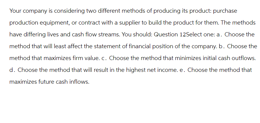 Your company is considering two different methods of producing its product: purchase
production equipment, or contract with a supplier to build the product for them. The methods
have differing lives and cash flow streams. You should: Question 12Select one: a. Choose the
method that will least affect the statement of financial position of the company. b. Choose the
method that maximizes firm value. c. Choose the method that minimizes initial cash outflows.
d. Choose the method that will result in the highest net income. e. Choose the method that
maximizes future cash inflows.