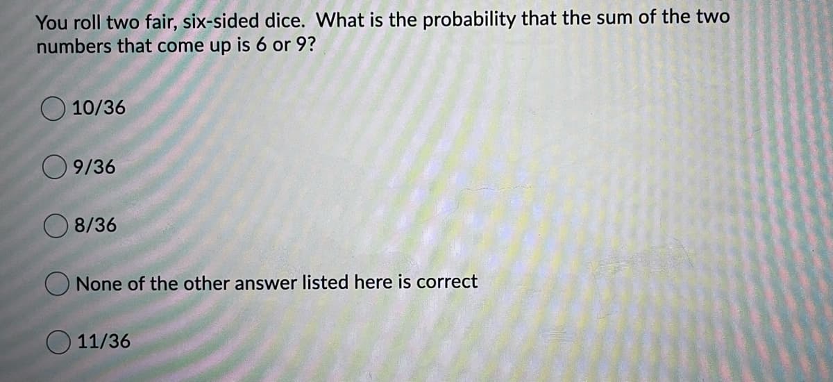 You roll two fair, six-sided dice. What is the probability that the sum of the two
numbers that come up is 6 or 9?
O 10/36
9/36
O 8/36
None of the other answer listed here is correct
O 11/36

