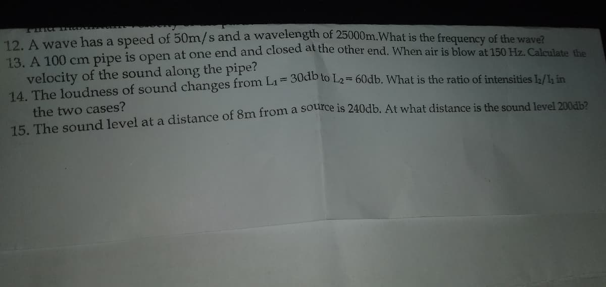 13. A 100 cm pipe is open at one end and closed at the other end. When air is blow at 150 Hz. Calculate the
12. A wave has a speed of 50m/s and a wavelength of 25000m.What is the frequency of the wave?
velocity of the sound along the pipe?
14 The loudness of sound changes from Li= 30d to L2= 60db. What is the ratio of intensities / in
the two cases?
15 The sound level at a distance of 8m from a soeice is 240db. At what distance is the sound level 200ab?
