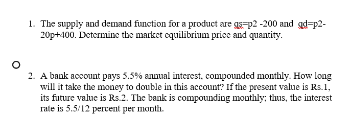 1. The supply and demand function for a product are qs=p2 -200 and gd=p2-
20p+400. Determine the market equilibrium price and quantity.
2. A bank account pays 5.5% annual interest, compounded monthly. How long
will it take the money to double in this account? If the present value is Rs. 1,
its future value is Rs.2. The bank is compounding monthly; thus, the interest
rate is 5.5/12 percent per month.
