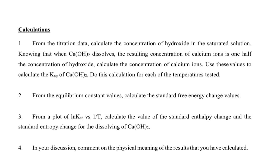 Calculations
1.
From the titration data, calculate the concentration of hydroxide in the saturated solution.
Knowing that when Ca(OH)2 dissolves, the resulting concentration of calcium ions is one half
the concentration of hydroxide, calculate the concentration of calcium ions. Use these values to
calculate the Ksp of Ca(OH)2. Do this calculation for each of the temperatures tested.
2.
From the equilibrium constant values, calculate the standard free energy change values.
3.
From a plot of InKsp Vs 1/T, calculate the value of the standard enthalpy change and the
standard entropy change for the dissolving of Ca(OH)2.
4.
In your discussion, comment on the physical meaning of the results that you have calculated.
