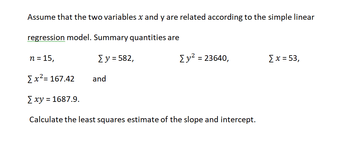 Assume that the two variables x and y are related according to the simple linear
regression model. Summary quantities are
n = 15,
Σy- 582,
Σν-23640,
Σx= 53 ,
Σχ2-167.42
and
E xy
= 1687.9.
Calculate the least squares estimate of the slope and intercept.
