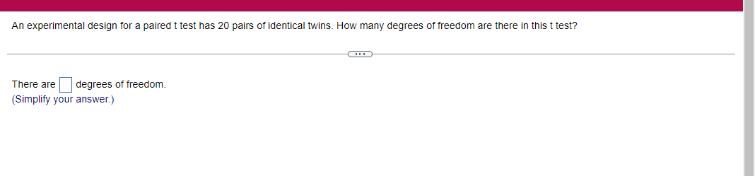An experimental design for a paired t test has 20 pairs of identical twins. How many degrees of freedom are there in this t test?
There are degrees of freedom.
(Simplify your answer.)