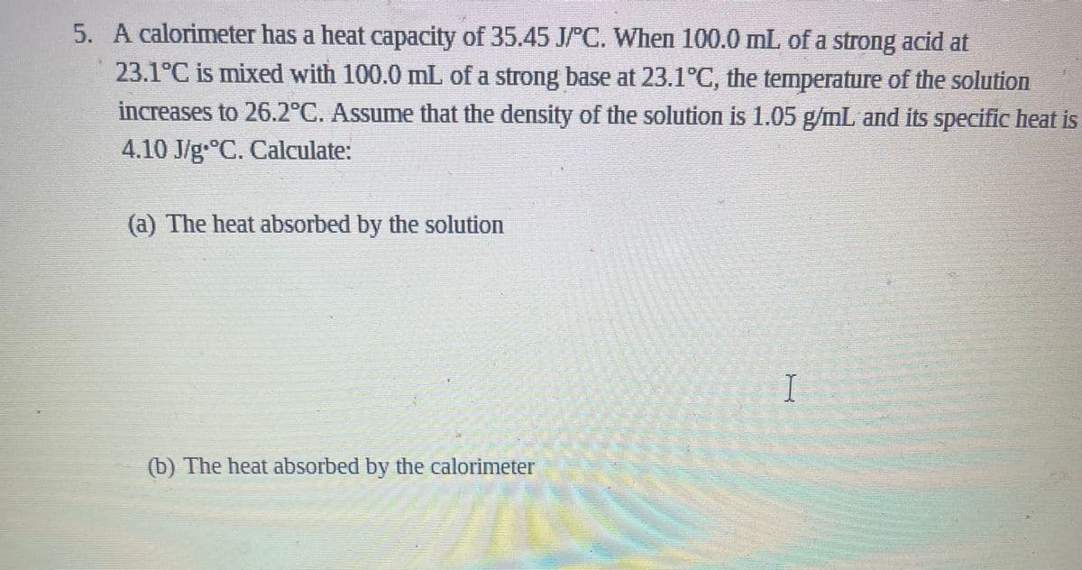 5. A calorimeter has a heat capacity of 35.45 J/PC. When 100.0 mL of a strong acid at
23.1°C is mixed with 100.0 mL of a strong base at 23.1°C, the temperature of the solution
increases to 26.2°C. Assume that the density of the solution is 1.05 g/mL and its specific heat is
4.10 J/g-°C. Calculate:
(a) The heat absorbed by the solution
(b) The heat absorbed by the calorimeter
