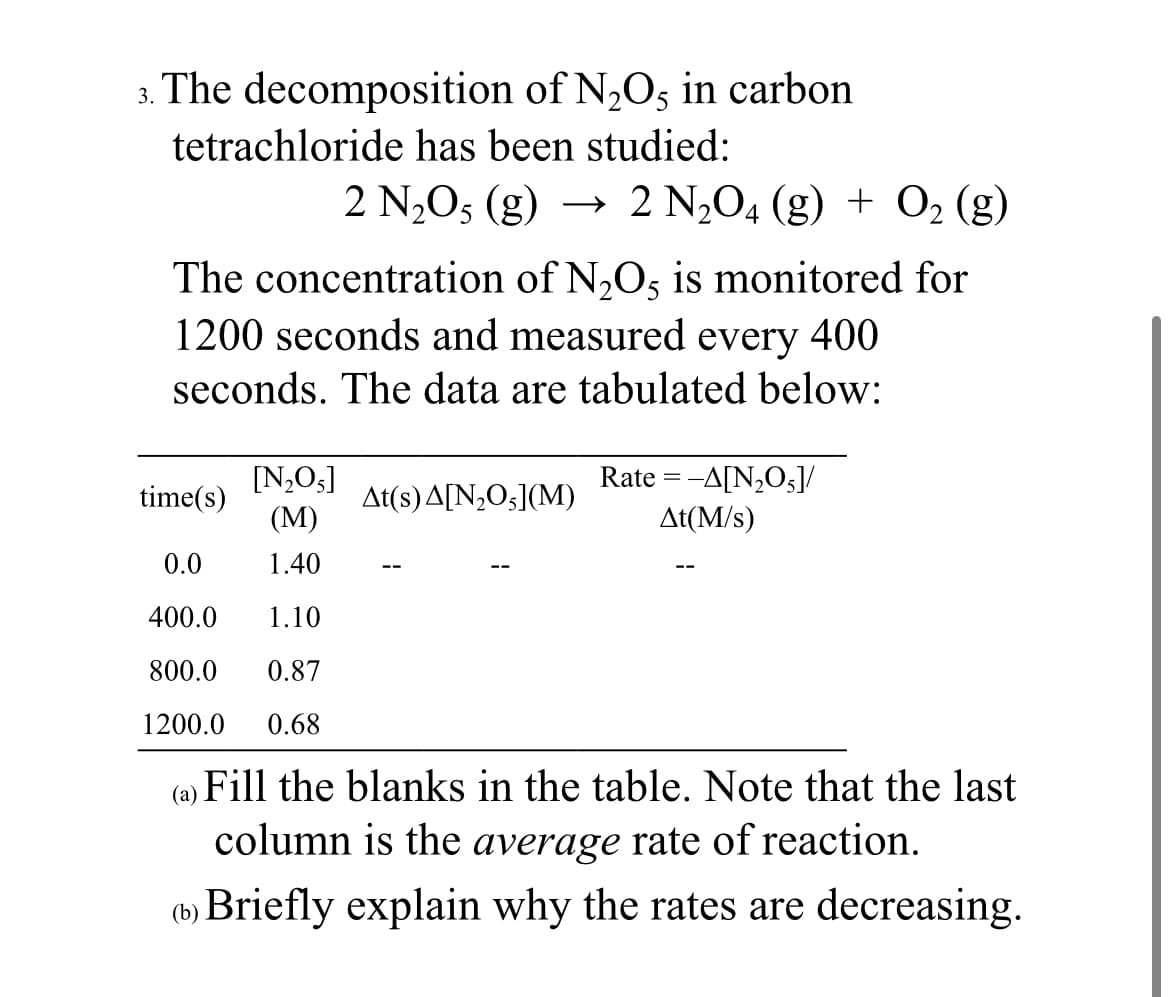 3. The decomposition of N,Os in carbon
tetrachloride has been studied:
2 N2O5 (g) →
2 N2O4 (g) + O, (g)
The concentration of N,Os is monitored for
1200 seconds and measured every 400
seconds. The data are tabulated below:
Rate = -A[N2O5]/
[N,O3]
(М)
time(s)
At(s)A[N,O5](M)
At(M/s)
0.0
1.40
400.0
1.10
800.0
0.87
1200.0
0.68
(a)
Fill the blanks in the table. Note that the last
column is the average rate of reaction.
(b) Briefly explain why the rates are decreasing.
