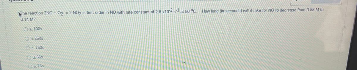 The reaction 2NO + 02 = 2 NO2 is first order in NO with rate constant of 2.8 x104 sl at 80 °C.
How long (in seconds) will it take for NO to decrease from 0.88 M to
0.14 M?
O a. 100s
Ob.250s
Oc. 750s
O d. 66s
O e.76s
