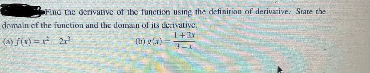 Find the derivative of the function using the definition of derivative. State the
domain of the function and the domain of its derivative,
1+2r
(a) f(x) =x² – 2r3
(b) g(x) =
3 x

