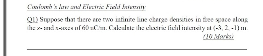 Coulomb's law and Electric Field Intensity
QI) Suppose that there are two infinite line charge densities in free space along
the z- and x-axes of 60 nC/m. Calculate the electric field intensity at (-3, 2, -1) m.
(10 Marks)
