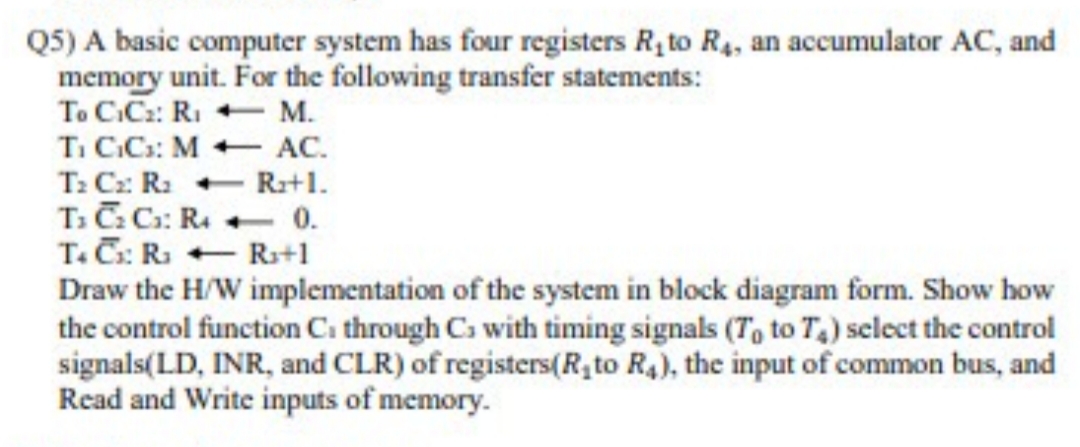 Q5) A basic computer system has four registers R, to R4, an accumulator AC, and
memory unit. For the following transfer statements:
To C.Cz: RI M.
Ti C.C: M + AC.
T: Cz: R2 - Ra+1.
T. C C: R. + 0.
T. C: Ra + R+1
Draw the H/W implementation of the system in block diagram form. Show how
the control function Ci through Cs with timing signals (T, to T) select the control
signals(LD, INR, and CLR) of registers(R, to R4), the input of common bus, and
Read and Write inputs of memory.
