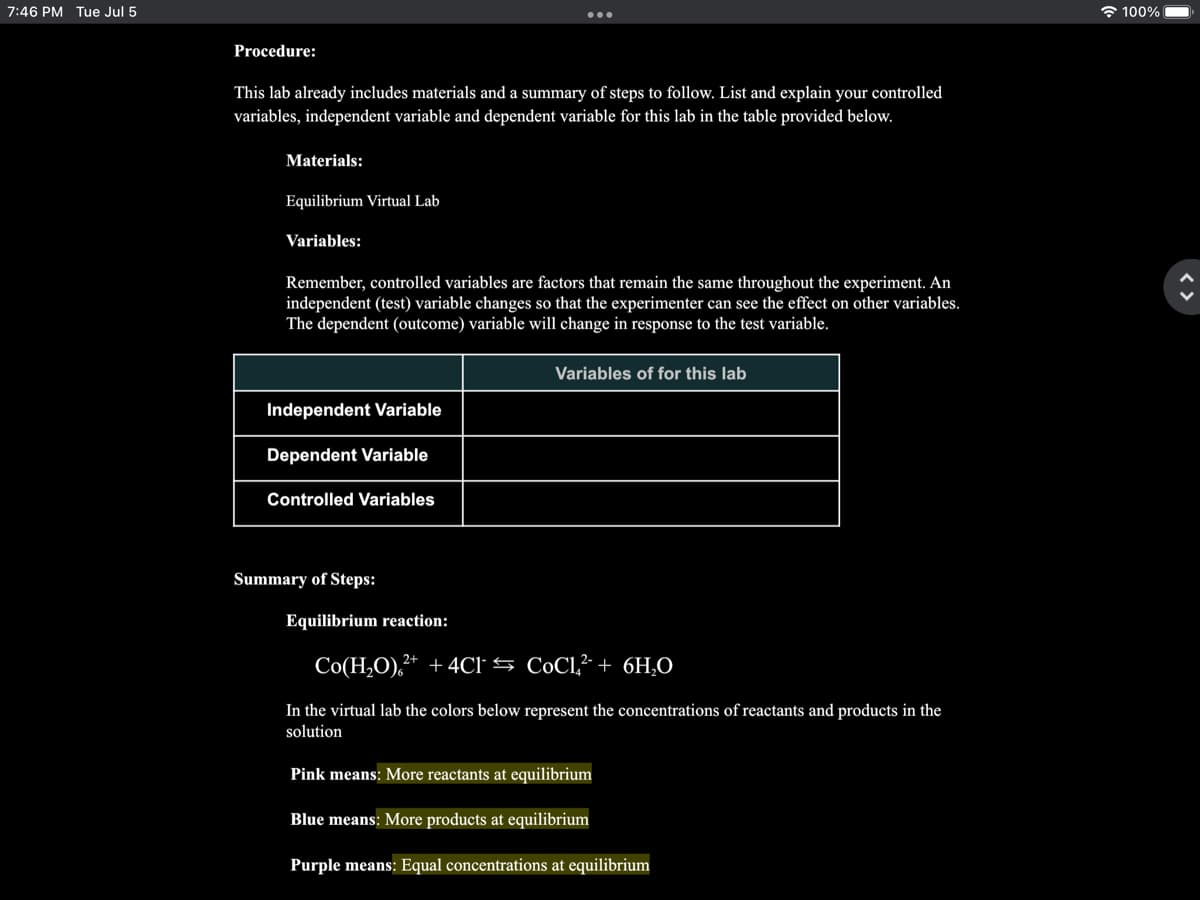 7:46 PM Tue Jul 5
Procedure:
This lab already includes materials and a summary of steps to follow. List and explain your controlled
variables, independent variable and dependent variable for this lab in the table provided below.
Materials:
Equilibrium Virtual Lab
Variables:
Remember, controlled variables are factors that remain the same throughout the experiment. An
independent (test) variable changes so that the experimenter can see the effect on other variables.
The dependent (outcome) variable will change in response to the test variable.
Independent Variable
Dependent Variable
Controlled Variables
Summary of Steps:
Equilibrium reaction:
Variables of for this lab
Co(H₂O),²+ + 4C1
CoCl² + 6H₂O
In the virtual lab the colors below represent the concentrations of reactants and products in the
solution
Pink means: More reactants at equilibrium
Blue means: More products at equilibrium
Purple means: Equal concentrations at equilibrium
100%