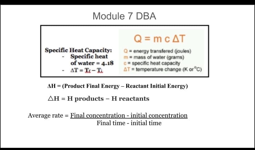 Module 7 DBA
Specific Heat Capacity:
Specific heat
of water = 4.18
AT = Te-Ti
Q=mc AT
Q = energy transfered (joules)
m = mass of water (grams)
c= specific heat capacity
AT = temperature change (K or °C)
AH = (Product Final Energy - Reactant Initial Energy)
AH = H products - H reactants
Average rate Final concentration - initial concentration
Final time initial time