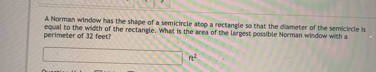 A Norman window has the shape of a semicircle atop a rectangle so that the diameter of the semicircle is
equal to the width of the rectangle. What is the area of the largest possible Norman window with a
perimeter of 32 feet?
ft?
Ouestin
