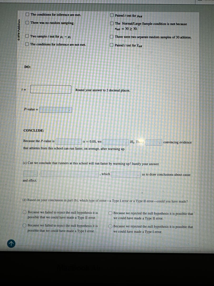 DO:
The conditions for inference are met.
There was no random sampling.
Two sample I test for μ₁ - H2
The conditions for inference are not met.
Paired t test for Ha
The Normal/Large Sample condition is met because
a = 30 ≥ 30.
There were two separate random samples of 30 athletes.
Paired t test for Xa
Round your answer to 2 decimal places.
1=
P-value=
CONCLUDE:
Because the P-value is
a = 0.05, we
that athletes from this school can run faster, on average, after warming up.
Ho. There
convincing evidence
(c) Can we conclude that runners at this school will run faster by warming up? Justify your answer.
and effect.
, which
us to draw conclusions about cause
(d) Based on your conclusion in part (b), which type of error-a Type I error or a Type II error-could you have made?
Because we failed to reject the null hypothesis it is
possible that we could have made a Type II error.
Because we failed to reject the null hypothesis it is
possible that we could have made a Type I error.
Because we rejected the null hypothesis it is possible that
we could have made a Type II error.
Because we rejected the null hypothesis it is possible that
we could have made a Type I error.
MacBook Air