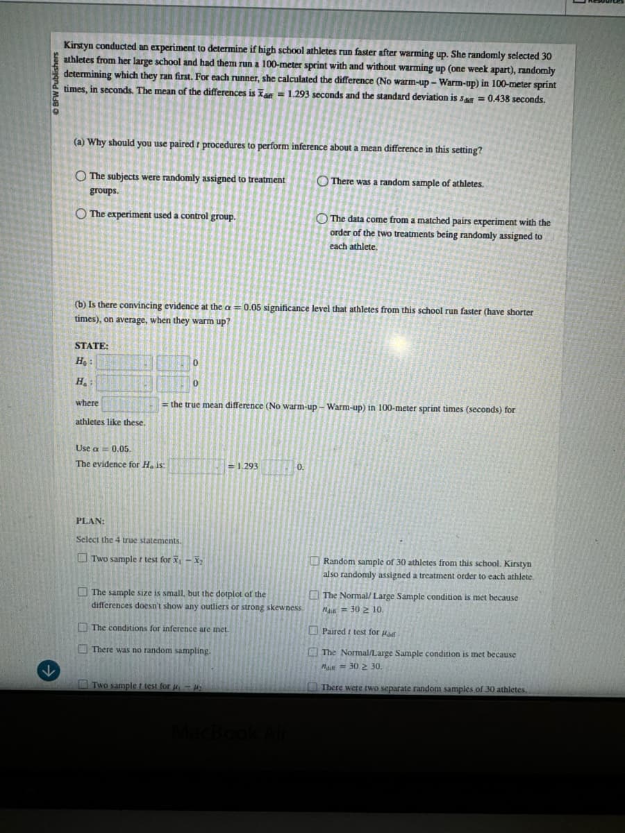 BFW Publishers
Kirstyn conducted an experiment to determine if high school athletes run faster after warming up. She randomly selected 30
athletes from her large school and had them run a 100-meter sprint with and without warming up (one week apart), randomly
determining which they ran first. For each runner, she calculated the difference (No warm-up- Warm-up) in 100-meter sprint
times, in seconds. The mean of the differences is a = 1.293 seconds and the standard deviation is s&r=0.438 seconds.
(a) Why should you use paired t procedures to perform inference about a mean difference in this setting?
The subjects were randomly assigned to treatment
groups.
The experiment used a control group.
There was a random sample of athletes.
The data come from a matched pairs experiment with the
order of the two treatments being randomly assigned to
each athlete.
(b) Is there convincing evidence at the a=0.05 significance level that athletes from this school run faster (have shorter
times), on average, when they warm up?
STATE:
Ho
H.
where
athletes like these.
0
0
=the true mean difference (No warm-up- Warm-up) in 100-meter sprint times (seconds) for
Use a 0.05.
The evidence for H. is:
= 1.293
0.
PLAN:
Select the 4 true statements.
Two sample r test for x-x
The sample size is small, but the dotplot of the
differences doesn't show any outliers or strong skewness.
The conditions for inference are met.
There was no random sampling.
↓
Two sample t test for
MacBook Air
Random sample of 30 athletes from this school. Kirstyn
also randomly assigned a treatment order to each athlete.
The Normal/ Large Sample condition is met because
302 10.
Paired t test for Had
The Normal/Large Sample condition is met because
Mai 30 ≥ 30.
There were two separate random samples of 30 athletes,