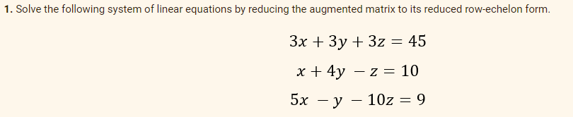 1. Solve the following system of linear equations by reducing the augmented matrix to its reduced row-echelon form.
Зх + Зу + 3z %3D 45
x + 4y – z = 10
5х — у — 10z —D 9

