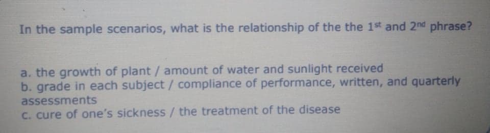 In the sample scenarios, what is the relationship of the the 1st and 2nd phrase?
a. the growth of plant / amount of water and sunlight received
b. grade in each subject/ compliance of performance, written, and quarterly
assessments
C. cure of one's sickness/the treatment of the disease
