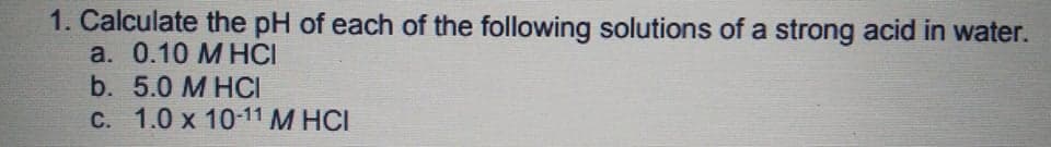 1. Calculate the pH of each of the following solutions of a strong acid in water.
a. 0.10 М НCI
b. 5.0 M HCI
С. 1.0 х 10-11 М НС!
