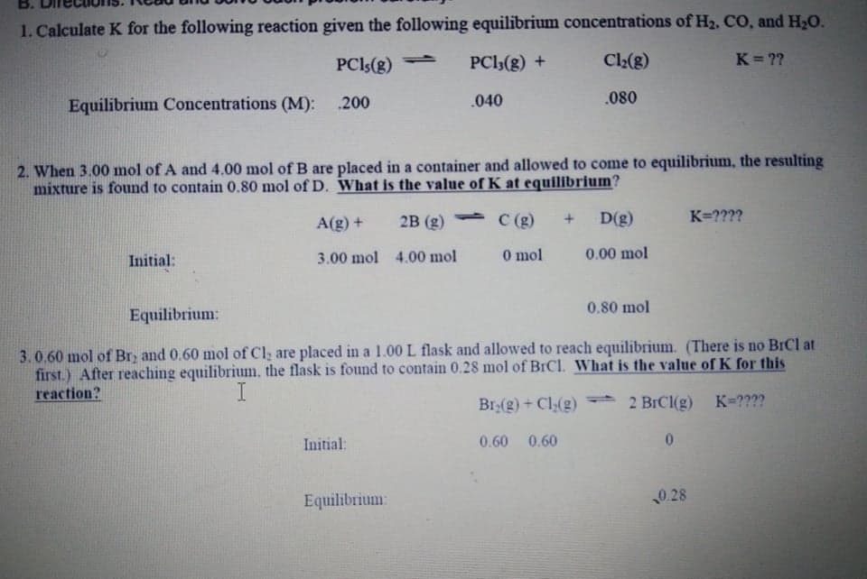 B.
1. Calculate K for the following reaction given the following equilibrium concentrations of H2, CO, and H2O.
PCI5(g)
PCI3(g) +
Cl2(g)
K ??
Equilibrium Concentrations (M): .200
.040
.080
2. When 3.00 mol of A and 4.00 mol of B are placed in a container and allowed to come to equilibrium, the resulting
mixture is found to contain 0.80 mol of D. What is the value of K at equilibrium?
A(g) +
2B (g)
1.
C (g)
D(g)
K=????
Initial:
3.00 mol 4.00 mol
O mol
0.00 mol
0.80 mol
Equilibrium:
3.0.60 mol of Br, and 0.60 mol of Cl, are placed in a 1.00 L flask and allowed to reach equilibrium. (There is no BrCl at
first.) After reaching equilibrium, the flask is found to contain 0.28 mol of BICI. What is the value of K for this
reaction?
Br:(g) + Cl(2)
2 BICI(g) K-????
Initial:
0.60 0.60
Equilibrium:
0.28
