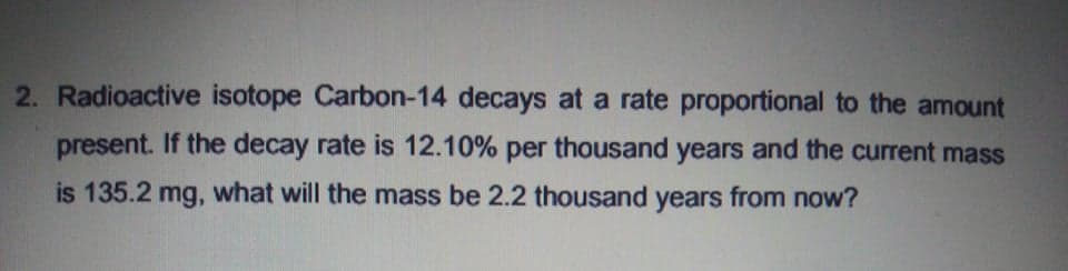 2. Radioactive isotope Carbon-14 decays at a rate proportional to the amount
present. If the decay rate is 12.10% per thousand years and the current mass
is 135.2 mg, what will the mass be 2.2 thousand years from now?
