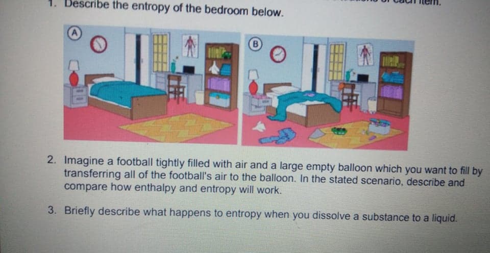 1. Describe the entropy of the bedroom below.
A
B
2. Imagine a football tightly filled with air and a large empty balloon which you want to fill by
transferring all of the football's air to the balloon. In the stated scenario, describe and
compare how enthalpy and entropy will work.
3. Briefly describe what happens to entropy when you dissolve a substance to a liquid.
