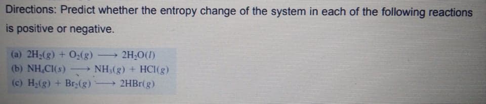 Directions: Predict whether the entropy change of the system in each of the following reactions
is positive or negative.
(a) 2H2(g) + O:(g)
(b) NH,CI(s) – NH3(g) + HCI(g)
(c) H2(g) + Br(g)
→ 2H;O(1)
2HBR(g)
