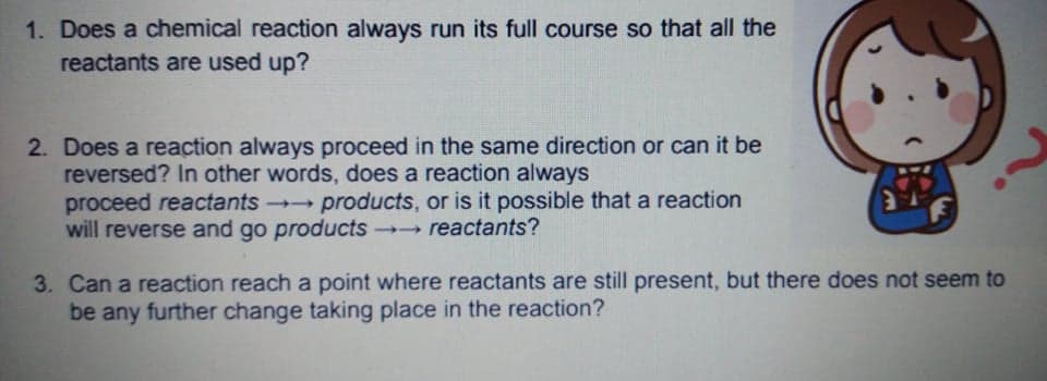 1. Does a chemical reaction always run its full course so that all the
reactants are used up?
2. Does a reaction always proceed in the same direction or can it be
reversed? In other words, does a reaction always
proceed reactants products, or is it possible that a reaction
will reverse and go products reactants?
3. Can a reaction reach a point where reactants are still present, but there does not seem to
be any further change taking place in the reaction?
