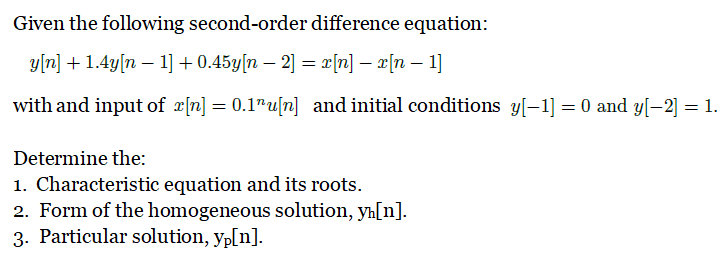 Given the following second-order difference equation:
y[n] + 1.4y[n – 1] + 0.45y[n – 2] = x[n] – x[n – 1]
with and input of r|n] = 0.1"u[n] and initial conditions y[-1] = 0 and y[-2] = 1.
Determine the:
1. Characteristic equation and its roots.
2. Form of the homogeneous solution, yh[n].
3. Particular solution, yp[n].
