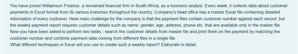 You have joined Williamson Finance, a renowned financial firm in South Africa, as a business analyst. Every week, it collects data about customer
payments in Excel format from its various branches throughout the country. Company's head office has a master Excel file containing detailed
information of every customer. Here main challenge for the company is that the payment files contain customer number against each record, but
the weekly payment report requires customer details such as name, gender, age, address, phone etc. that are available only in the master file.
Now you have been asked to perform two tasks - search the customer details from master file and print them on the payment by matching the
customer number and combine payment data coming from different files in a single file.
What different techniques in Excel will you use to create such a weekly report? Elaborate in detail.
