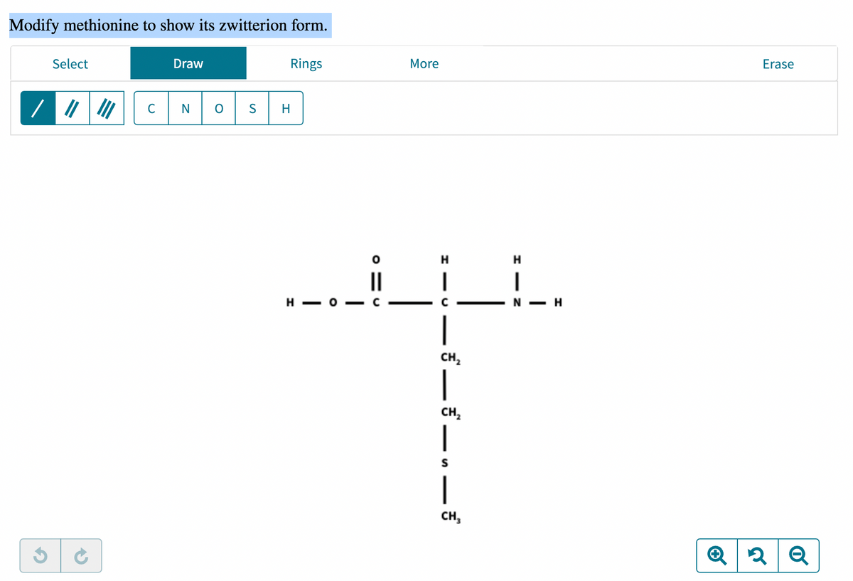 Modify methionine to show its zwitterion form.
Select
Draw
Rings
N
S
III
O
H
H-
O
||
с
More
H
CH₂
|
CH₂
_,—
CH3
H
I
N - H
Erase
Q2 Q