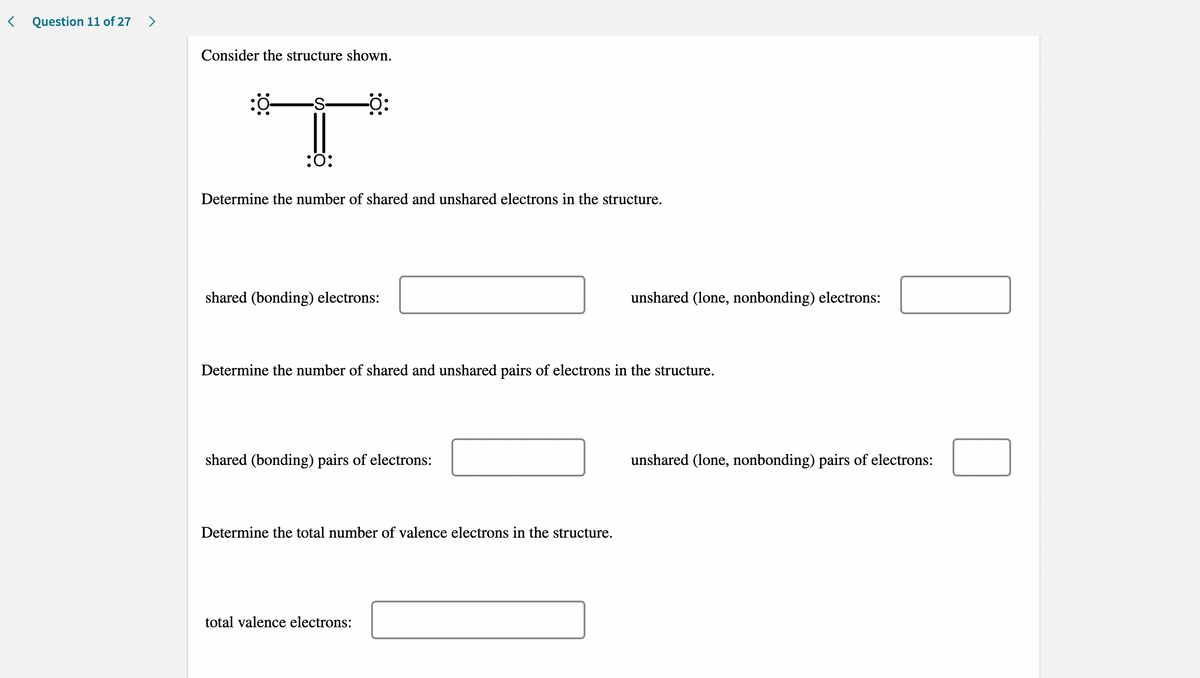 < Question 11 of 27
>
Consider the structure shown.
-S-
:ö:
Determine the number of shared and unshared electrons in the structure.
shared (bonding) electrons:
unshared (lone, nonbonding) electrons:
Determine the number of shared and unshared pairs of electrons in the structure.
shared (bonding) pairs of electrons:
unshared (lone, nonbonding) pairs of electrons:
Determine the total number of valence electrons in the structure.
total valence electrons:
